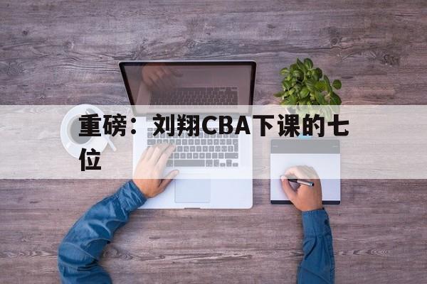 重磅：刘翔CBA下课的七位的简单介绍